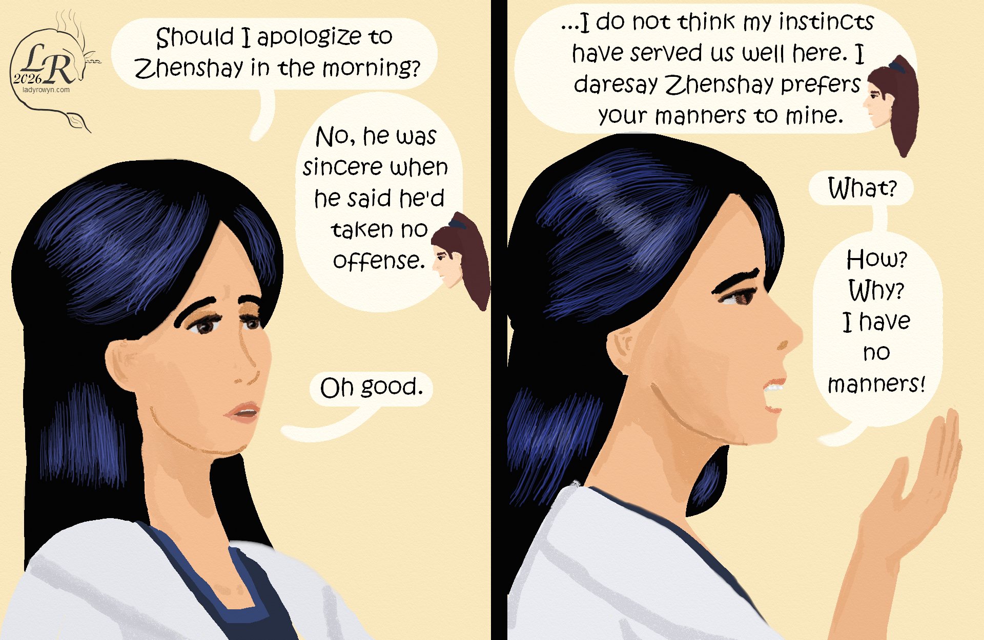 

First panel: Closeup of Victory, mildly befuddled. 
Victory: “Should I apologize to Zhenshay in the morning?” 
Valor: “No. He meant it when he said he’d taken no offence.” 
Victory: “Oh good.” 
Second panel: Closeup of Victory in profile, confused and alarmed. 
Valor: “... I do not think my instincts have served us well here. I daresay Zhenshay prefers your manners to mine.” 
Victory: “What?” 
Victory: “How? Why? I have no manners!” 

